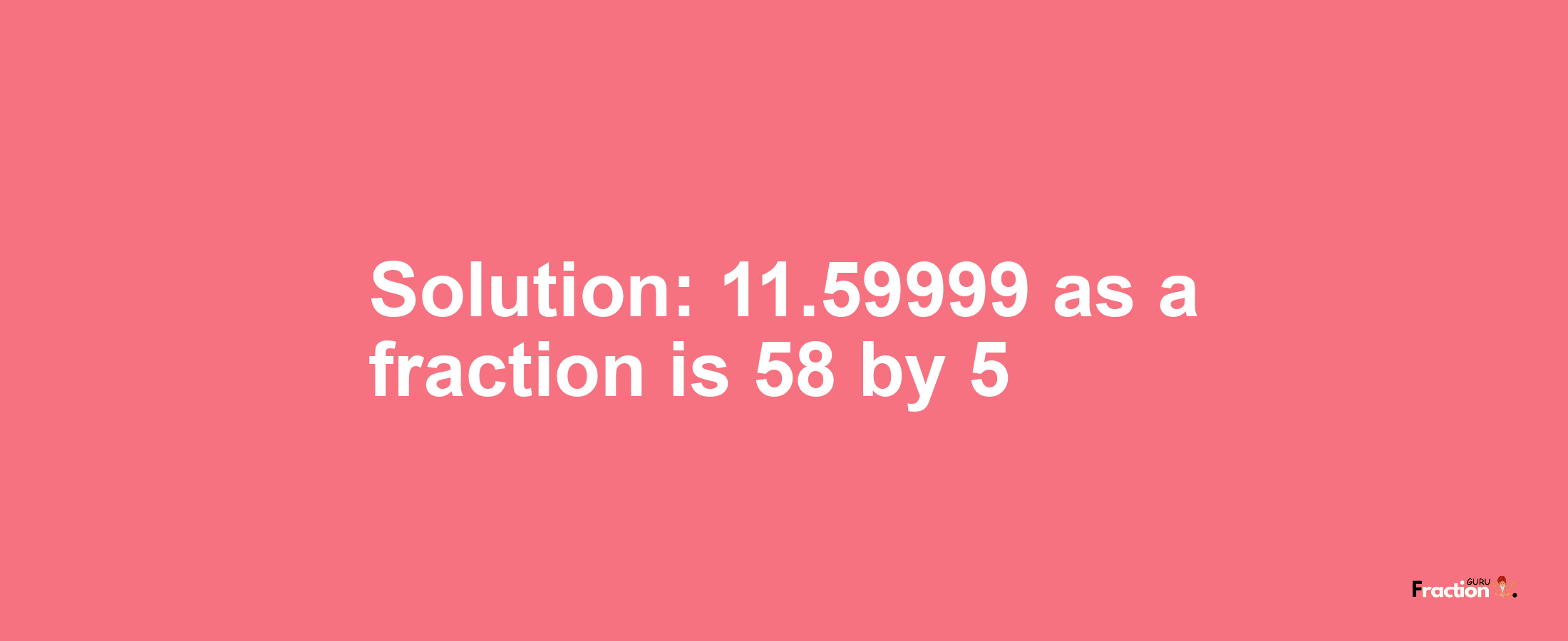 Solution:11.59999 as a fraction is 58/5